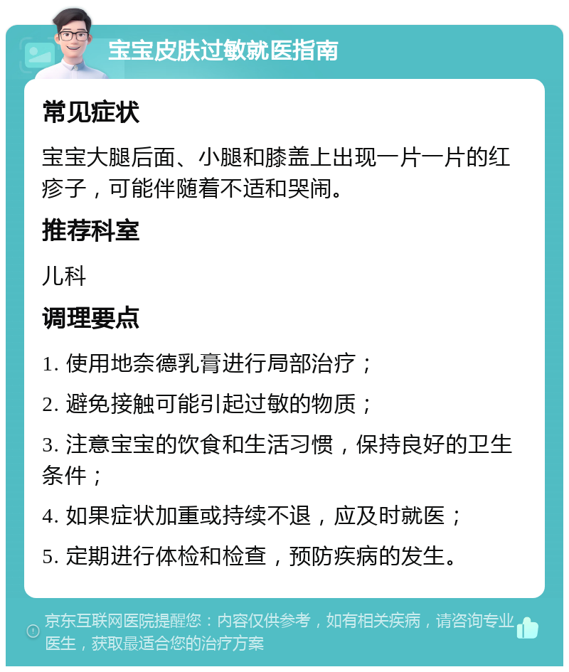 宝宝皮肤过敏就医指南 常见症状 宝宝大腿后面、小腿和膝盖上出现一片一片的红疹子，可能伴随着不适和哭闹。 推荐科室 儿科 调理要点 1. 使用地奈德乳膏进行局部治疗； 2. 避免接触可能引起过敏的物质； 3. 注意宝宝的饮食和生活习惯，保持良好的卫生条件； 4. 如果症状加重或持续不退，应及时就医； 5. 定期进行体检和检查，预防疾病的发生。