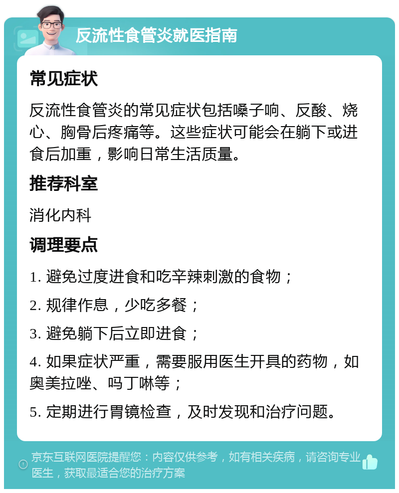 反流性食管炎就医指南 常见症状 反流性食管炎的常见症状包括嗓子响、反酸、烧心、胸骨后疼痛等。这些症状可能会在躺下或进食后加重，影响日常生活质量。 推荐科室 消化内科 调理要点 1. 避免过度进食和吃辛辣刺激的食物； 2. 规律作息，少吃多餐； 3. 避免躺下后立即进食； 4. 如果症状严重，需要服用医生开具的药物，如奥美拉唑、吗丁啉等； 5. 定期进行胃镜检查，及时发现和治疗问题。