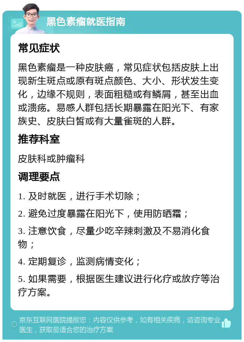 黑色素瘤就医指南 常见症状 黑色素瘤是一种皮肤癌，常见症状包括皮肤上出现新生斑点或原有斑点颜色、大小、形状发生变化，边缘不规则，表面粗糙或有鳞屑，甚至出血或溃疡。易感人群包括长期暴露在阳光下、有家族史、皮肤白皙或有大量雀斑的人群。 推荐科室 皮肤科或肿瘤科 调理要点 1. 及时就医，进行手术切除； 2. 避免过度暴露在阳光下，使用防晒霜； 3. 注意饮食，尽量少吃辛辣刺激及不易消化食物； 4. 定期复诊，监测病情变化； 5. 如果需要，根据医生建议进行化疗或放疗等治疗方案。