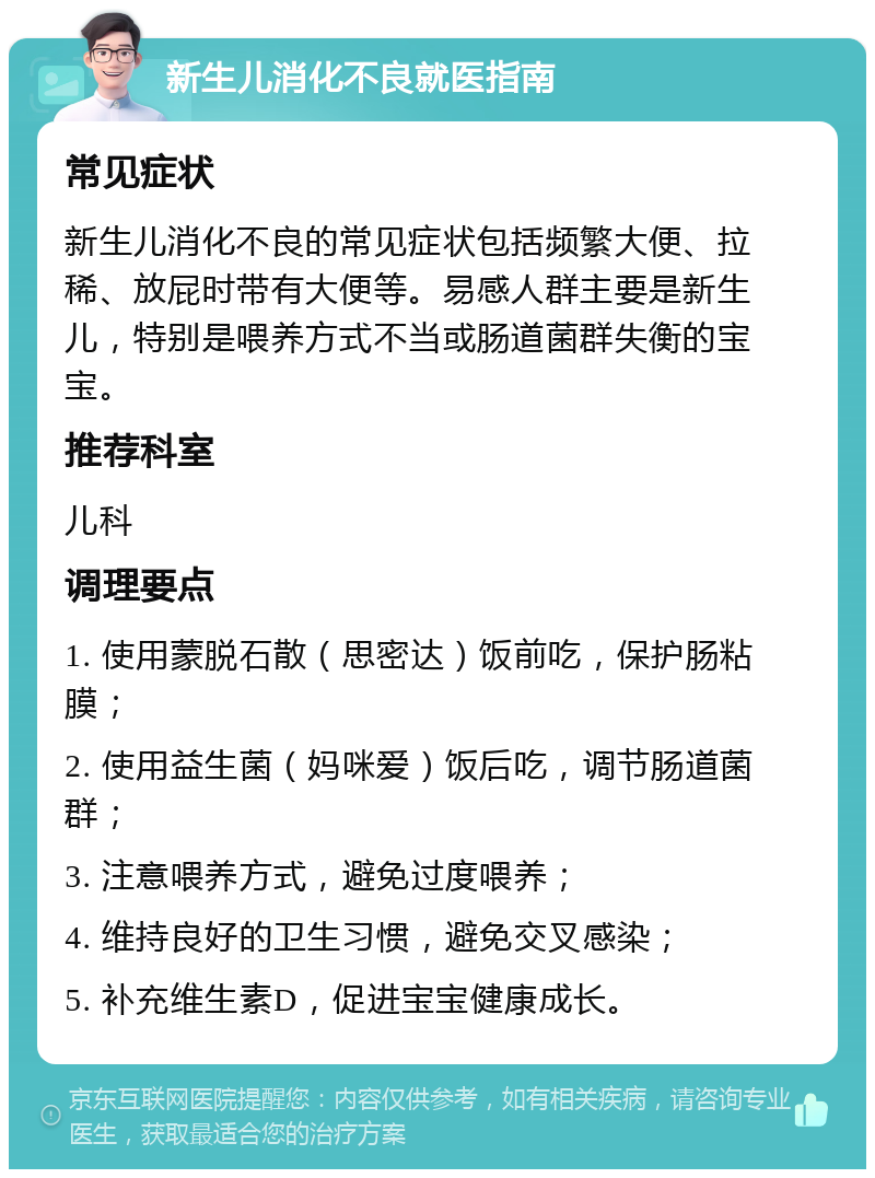 新生儿消化不良就医指南 常见症状 新生儿消化不良的常见症状包括频繁大便、拉稀、放屁时带有大便等。易感人群主要是新生儿，特别是喂养方式不当或肠道菌群失衡的宝宝。 推荐科室 儿科 调理要点 1. 使用蒙脱石散（思密达）饭前吃，保护肠粘膜； 2. 使用益生菌（妈咪爱）饭后吃，调节肠道菌群； 3. 注意喂养方式，避免过度喂养； 4. 维持良好的卫生习惯，避免交叉感染； 5. 补充维生素D，促进宝宝健康成长。