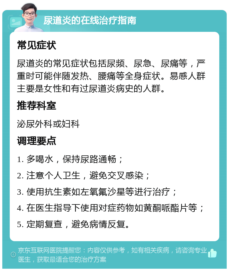 尿道炎的在线治疗指南 常见症状 尿道炎的常见症状包括尿频、尿急、尿痛等，严重时可能伴随发热、腰痛等全身症状。易感人群主要是女性和有过尿道炎病史的人群。 推荐科室 泌尿外科或妇科 调理要点 1. 多喝水，保持尿路通畅； 2. 注意个人卫生，避免交叉感染； 3. 使用抗生素如左氧氟沙星等进行治疗； 4. 在医生指导下使用对症药物如黄酮哌酯片等； 5. 定期复查，避免病情反复。