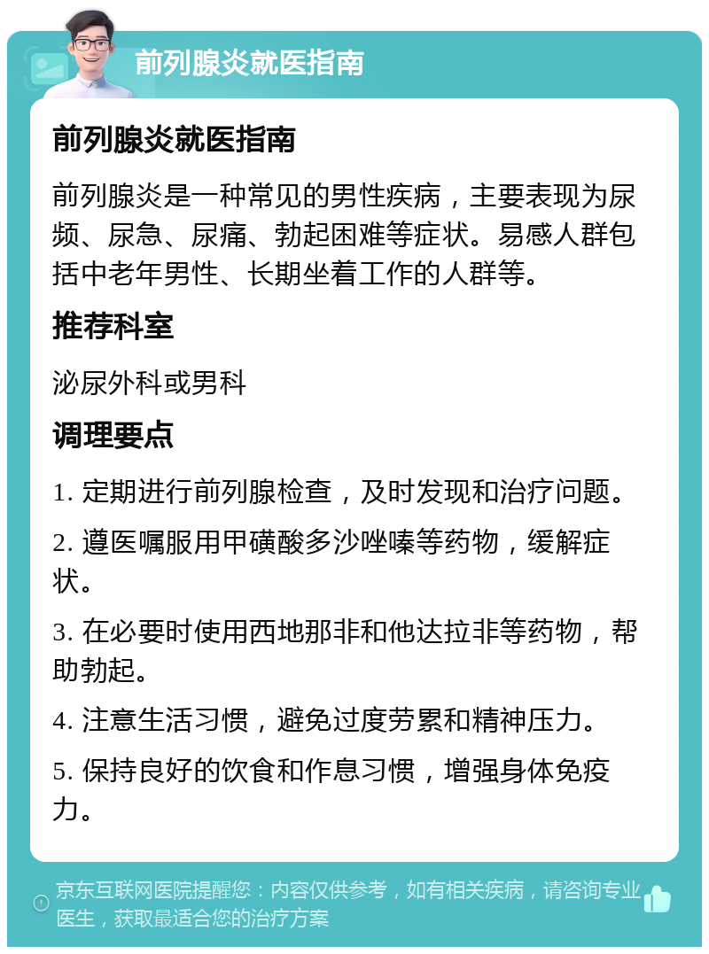 前列腺炎就医指南 前列腺炎就医指南 前列腺炎是一种常见的男性疾病，主要表现为尿频、尿急、尿痛、勃起困难等症状。易感人群包括中老年男性、长期坐着工作的人群等。 推荐科室 泌尿外科或男科 调理要点 1. 定期进行前列腺检查，及时发现和治疗问题。 2. 遵医嘱服用甲磺酸多沙唑嗪等药物，缓解症状。 3. 在必要时使用西地那非和他达拉非等药物，帮助勃起。 4. 注意生活习惯，避免过度劳累和精神压力。 5. 保持良好的饮食和作息习惯，增强身体免疫力。