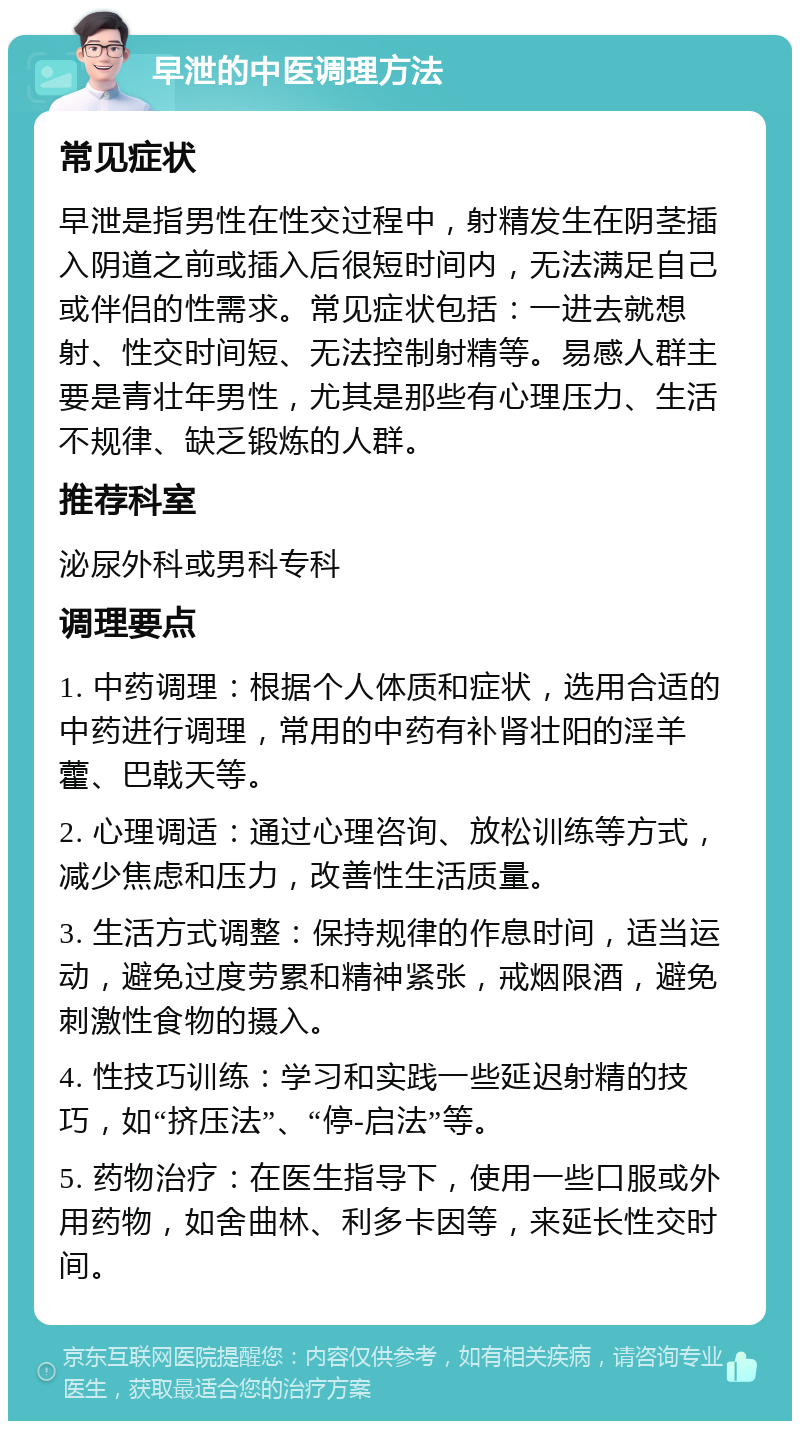 早泄的中医调理方法 常见症状 早泄是指男性在性交过程中，射精发生在阴茎插入阴道之前或插入后很短时间内，无法满足自己或伴侣的性需求。常见症状包括：一进去就想射、性交时间短、无法控制射精等。易感人群主要是青壮年男性，尤其是那些有心理压力、生活不规律、缺乏锻炼的人群。 推荐科室 泌尿外科或男科专科 调理要点 1. 中药调理：根据个人体质和症状，选用合适的中药进行调理，常用的中药有补肾壮阳的淫羊藿、巴戟天等。 2. 心理调适：通过心理咨询、放松训练等方式，减少焦虑和压力，改善性生活质量。 3. 生活方式调整：保持规律的作息时间，适当运动，避免过度劳累和精神紧张，戒烟限酒，避免刺激性食物的摄入。 4. 性技巧训练：学习和实践一些延迟射精的技巧，如“挤压法”、“停-启法”等。 5. 药物治疗：在医生指导下，使用一些口服或外用药物，如舍曲林、利多卡因等，来延长性交时间。