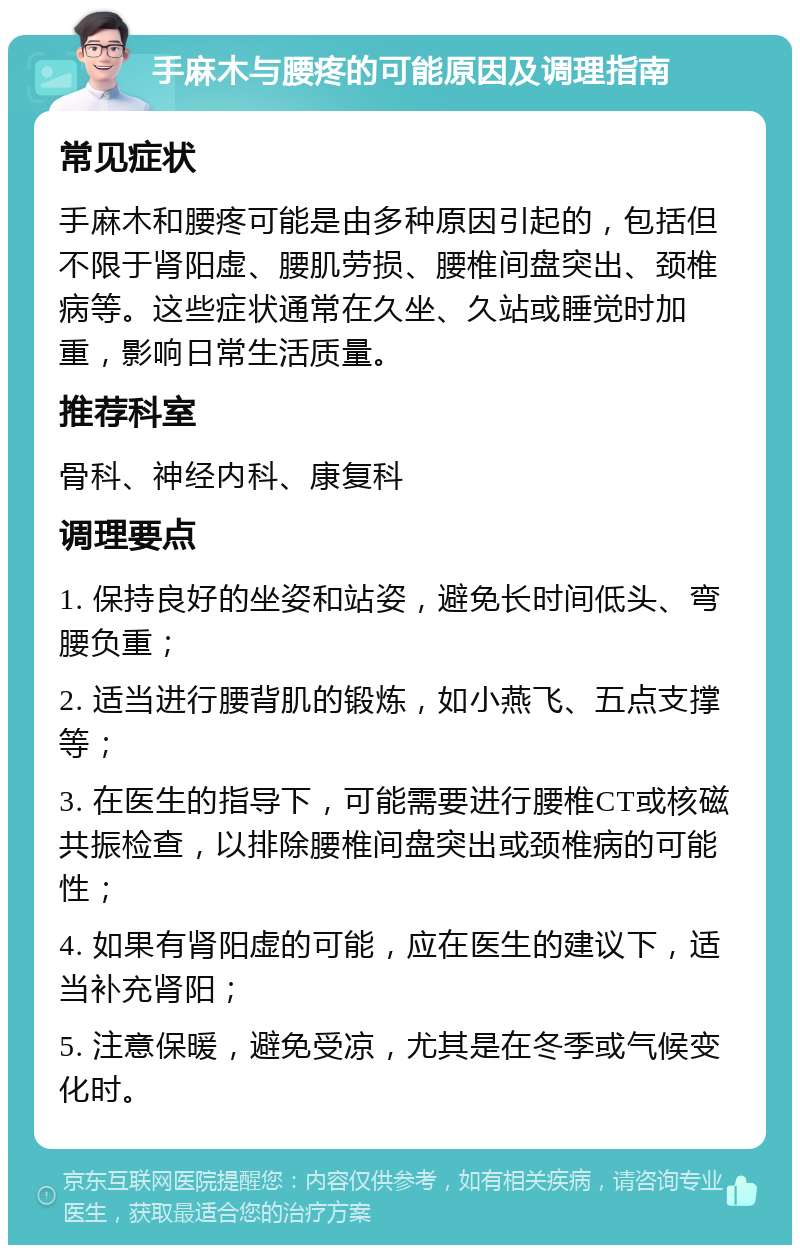 手麻木与腰疼的可能原因及调理指南 常见症状 手麻木和腰疼可能是由多种原因引起的，包括但不限于肾阳虚、腰肌劳损、腰椎间盘突出、颈椎病等。这些症状通常在久坐、久站或睡觉时加重，影响日常生活质量。 推荐科室 骨科、神经内科、康复科 调理要点 1. 保持良好的坐姿和站姿，避免长时间低头、弯腰负重； 2. 适当进行腰背肌的锻炼，如小燕飞、五点支撑等； 3. 在医生的指导下，可能需要进行腰椎CT或核磁共振检查，以排除腰椎间盘突出或颈椎病的可能性； 4. 如果有肾阳虚的可能，应在医生的建议下，适当补充肾阳； 5. 注意保暖，避免受凉，尤其是在冬季或气候变化时。