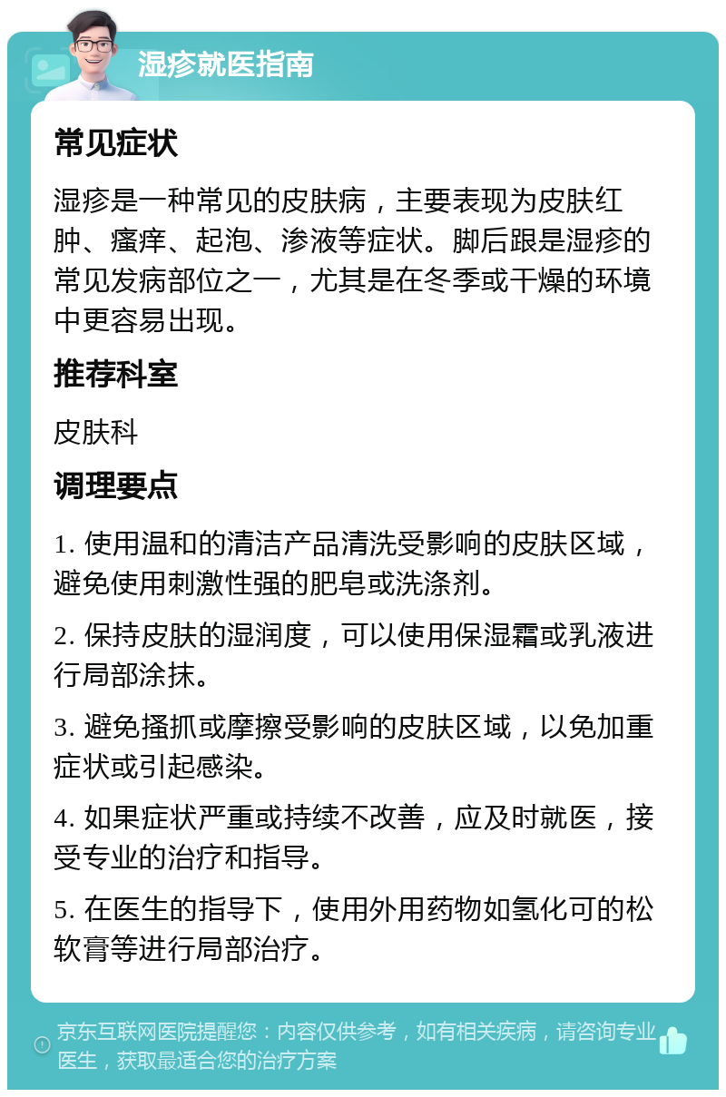 湿疹就医指南 常见症状 湿疹是一种常见的皮肤病，主要表现为皮肤红肿、瘙痒、起泡、渗液等症状。脚后跟是湿疹的常见发病部位之一，尤其是在冬季或干燥的环境中更容易出现。 推荐科室 皮肤科 调理要点 1. 使用温和的清洁产品清洗受影响的皮肤区域，避免使用刺激性强的肥皂或洗涤剂。 2. 保持皮肤的湿润度，可以使用保湿霜或乳液进行局部涂抹。 3. 避免搔抓或摩擦受影响的皮肤区域，以免加重症状或引起感染。 4. 如果症状严重或持续不改善，应及时就医，接受专业的治疗和指导。 5. 在医生的指导下，使用外用药物如氢化可的松软膏等进行局部治疗。