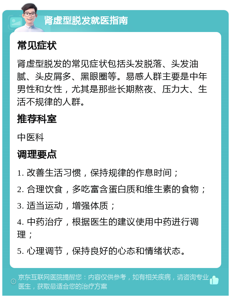 肾虚型脱发就医指南 常见症状 肾虚型脱发的常见症状包括头发脱落、头发油腻、头皮屑多、黑眼圈等。易感人群主要是中年男性和女性，尤其是那些长期熬夜、压力大、生活不规律的人群。 推荐科室 中医科 调理要点 1. 改善生活习惯，保持规律的作息时间； 2. 合理饮食，多吃富含蛋白质和维生素的食物； 3. 适当运动，增强体质； 4. 中药治疗，根据医生的建议使用中药进行调理； 5. 心理调节，保持良好的心态和情绪状态。