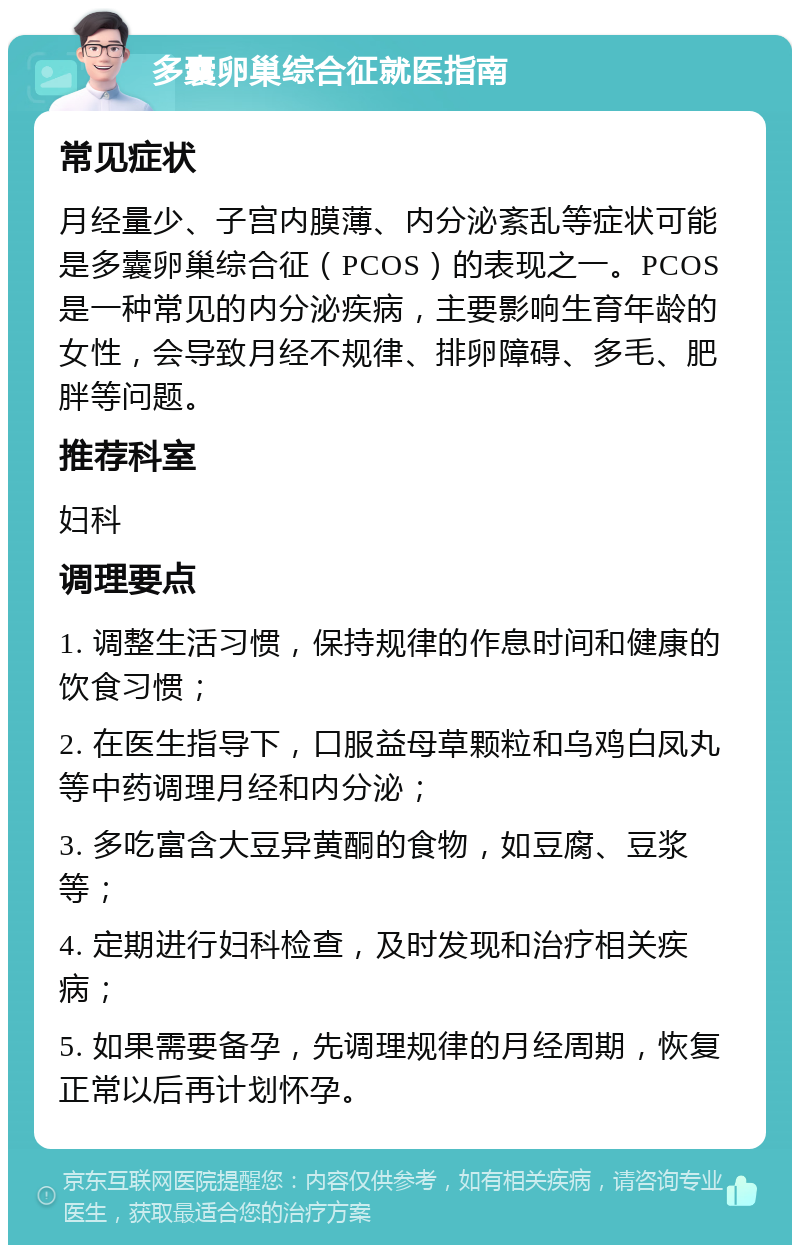 多囊卵巢综合征就医指南 常见症状 月经量少、子宫内膜薄、内分泌紊乱等症状可能是多囊卵巢综合征（PCOS）的表现之一。PCOS是一种常见的内分泌疾病，主要影响生育年龄的女性，会导致月经不规律、排卵障碍、多毛、肥胖等问题。 推荐科室 妇科 调理要点 1. 调整生活习惯，保持规律的作息时间和健康的饮食习惯； 2. 在医生指导下，口服益母草颗粒和乌鸡白凤丸等中药调理月经和内分泌； 3. 多吃富含大豆异黄酮的食物，如豆腐、豆浆等； 4. 定期进行妇科检查，及时发现和治疗相关疾病； 5. 如果需要备孕，先调理规律的月经周期，恢复正常以后再计划怀孕。