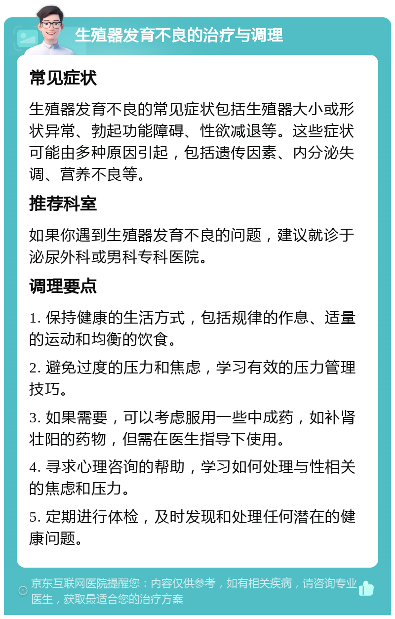 生殖器发育不良的治疗与调理 常见症状 生殖器发育不良的常见症状包括生殖器大小或形状异常、勃起功能障碍、性欲减退等。这些症状可能由多种原因引起，包括遗传因素、内分泌失调、营养不良等。 推荐科室 如果你遇到生殖器发育不良的问题，建议就诊于泌尿外科或男科专科医院。 调理要点 1. 保持健康的生活方式，包括规律的作息、适量的运动和均衡的饮食。 2. 避免过度的压力和焦虑，学习有效的压力管理技巧。 3. 如果需要，可以考虑服用一些中成药，如补肾壮阳的药物，但需在医生指导下使用。 4. 寻求心理咨询的帮助，学习如何处理与性相关的焦虑和压力。 5. 定期进行体检，及时发现和处理任何潜在的健康问题。