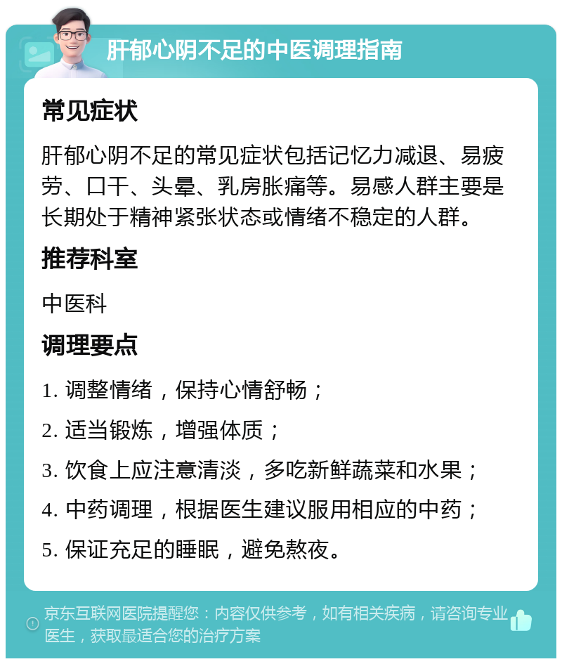 肝郁心阴不足的中医调理指南 常见症状 肝郁心阴不足的常见症状包括记忆力减退、易疲劳、口干、头晕、乳房胀痛等。易感人群主要是长期处于精神紧张状态或情绪不稳定的人群。 推荐科室 中医科 调理要点 1. 调整情绪，保持心情舒畅； 2. 适当锻炼，增强体质； 3. 饮食上应注意清淡，多吃新鲜蔬菜和水果； 4. 中药调理，根据医生建议服用相应的中药； 5. 保证充足的睡眠，避免熬夜。