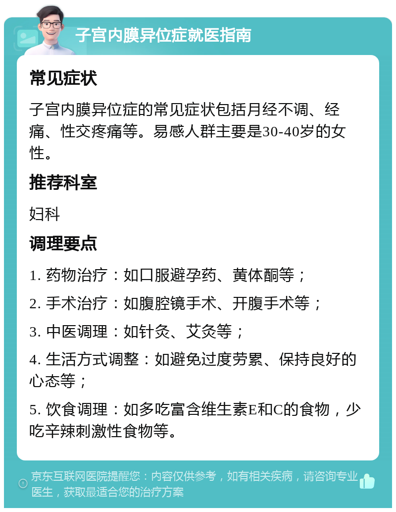 子宫内膜异位症就医指南 常见症状 子宫内膜异位症的常见症状包括月经不调、经痛、性交疼痛等。易感人群主要是30-40岁的女性。 推荐科室 妇科 调理要点 1. 药物治疗：如口服避孕药、黄体酮等； 2. 手术治疗：如腹腔镜手术、开腹手术等； 3. 中医调理：如针灸、艾灸等； 4. 生活方式调整：如避免过度劳累、保持良好的心态等； 5. 饮食调理：如多吃富含维生素E和C的食物，少吃辛辣刺激性食物等。