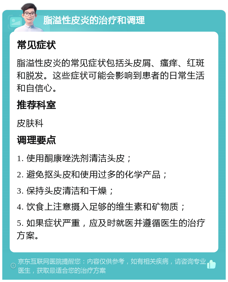 脂溢性皮炎的治疗和调理 常见症状 脂溢性皮炎的常见症状包括头皮屑、瘙痒、红斑和脱发。这些症状可能会影响到患者的日常生活和自信心。 推荐科室 皮肤科 调理要点 1. 使用酮康唑洗剂清洁头皮； 2. 避免抠头皮和使用过多的化学产品； 3. 保持头皮清洁和干燥； 4. 饮食上注意摄入足够的维生素和矿物质； 5. 如果症状严重，应及时就医并遵循医生的治疗方案。