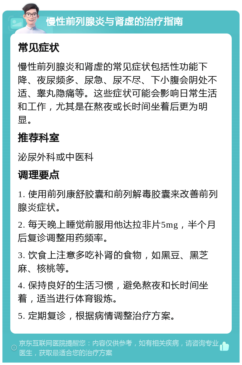 慢性前列腺炎与肾虚的治疗指南 常见症状 慢性前列腺炎和肾虚的常见症状包括性功能下降、夜尿频多、尿急、尿不尽、下小腹会阴处不适、睾丸隐痛等。这些症状可能会影响日常生活和工作，尤其是在熬夜或长时间坐着后更为明显。 推荐科室 泌尿外科或中医科 调理要点 1. 使用前列康舒胶囊和前列解毒胶囊来改善前列腺炎症状。 2. 每天晚上睡觉前服用他达拉非片5mg，半个月后复诊调整用药频率。 3. 饮食上注意多吃补肾的食物，如黑豆、黑芝麻、核桃等。 4. 保持良好的生活习惯，避免熬夜和长时间坐着，适当进行体育锻炼。 5. 定期复诊，根据病情调整治疗方案。