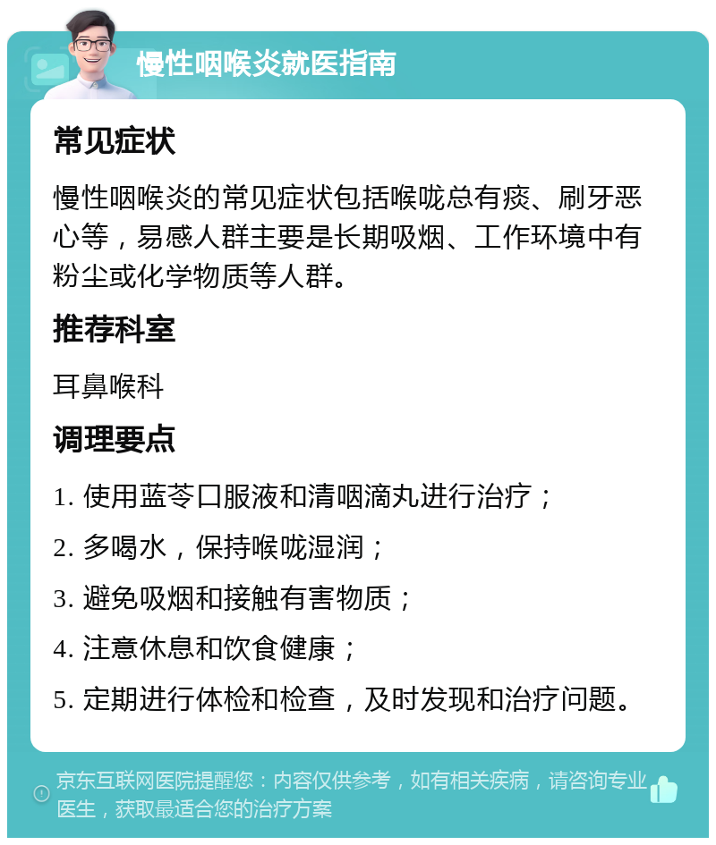 慢性咽喉炎就医指南 常见症状 慢性咽喉炎的常见症状包括喉咙总有痰、刷牙恶心等，易感人群主要是长期吸烟、工作环境中有粉尘或化学物质等人群。 推荐科室 耳鼻喉科 调理要点 1. 使用蓝苓口服液和清咽滴丸进行治疗； 2. 多喝水，保持喉咙湿润； 3. 避免吸烟和接触有害物质； 4. 注意休息和饮食健康； 5. 定期进行体检和检查，及时发现和治疗问题。