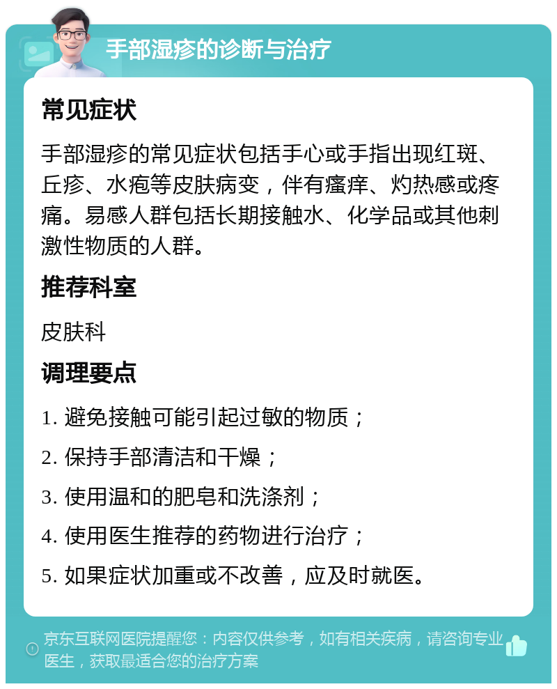 手部湿疹的诊断与治疗 常见症状 手部湿疹的常见症状包括手心或手指出现红斑、丘疹、水疱等皮肤病变，伴有瘙痒、灼热感或疼痛。易感人群包括长期接触水、化学品或其他刺激性物质的人群。 推荐科室 皮肤科 调理要点 1. 避免接触可能引起过敏的物质； 2. 保持手部清洁和干燥； 3. 使用温和的肥皂和洗涤剂； 4. 使用医生推荐的药物进行治疗； 5. 如果症状加重或不改善，应及时就医。