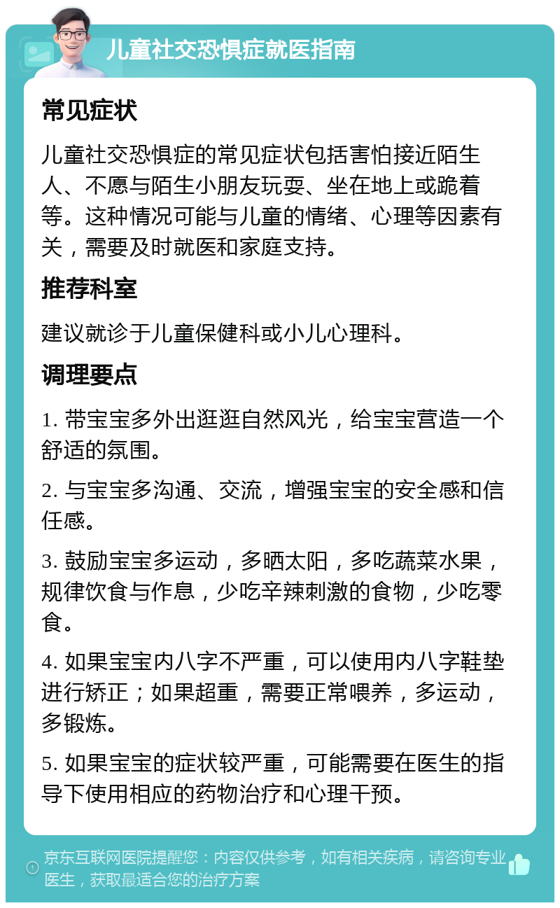 儿童社交恐惧症就医指南 常见症状 儿童社交恐惧症的常见症状包括害怕接近陌生人、不愿与陌生小朋友玩耍、坐在地上或跪着等。这种情况可能与儿童的情绪、心理等因素有关，需要及时就医和家庭支持。 推荐科室 建议就诊于儿童保健科或小儿心理科。 调理要点 1. 带宝宝多外出逛逛自然风光，给宝宝营造一个舒适的氛围。 2. 与宝宝多沟通、交流，增强宝宝的安全感和信任感。 3. 鼓励宝宝多运动，多晒太阳，多吃蔬菜水果，规律饮食与作息，少吃辛辣刺激的食物，少吃零食。 4. 如果宝宝内八字不严重，可以使用内八字鞋垫进行矫正；如果超重，需要正常喂养，多运动，多锻炼。 5. 如果宝宝的症状较严重，可能需要在医生的指导下使用相应的药物治疗和心理干预。