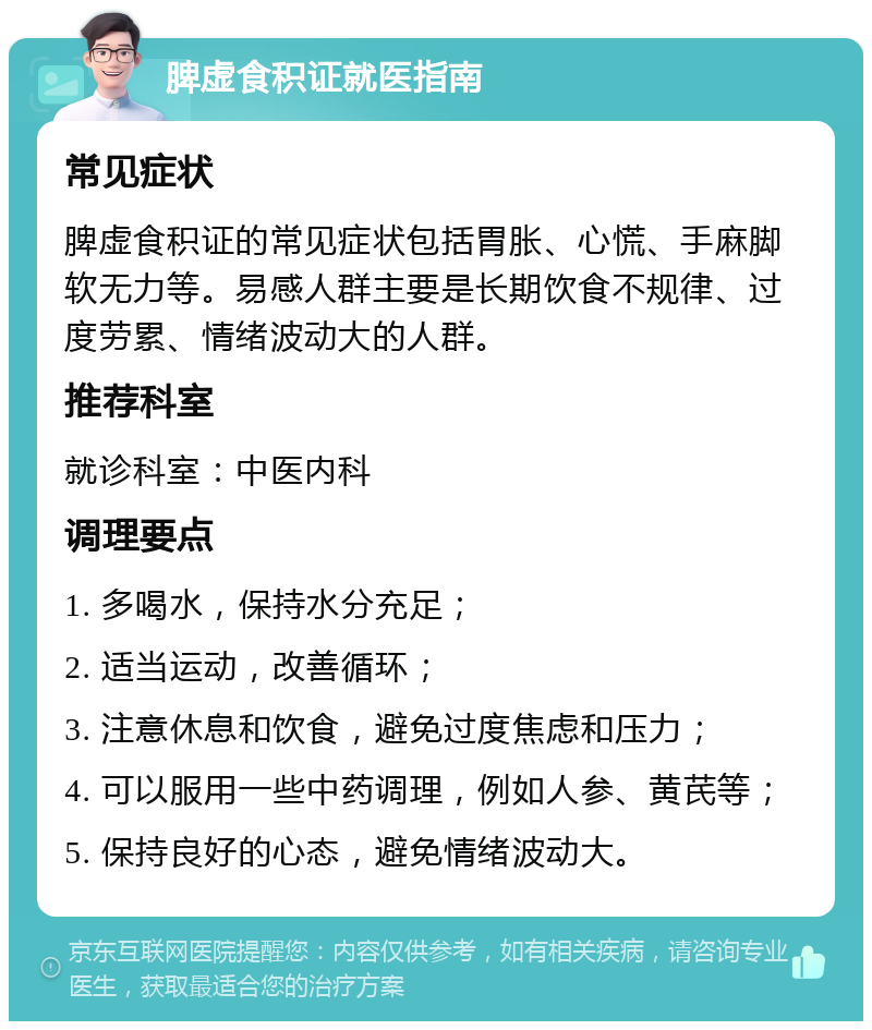 脾虚食积证就医指南 常见症状 脾虚食积证的常见症状包括胃胀、心慌、手麻脚软无力等。易感人群主要是长期饮食不规律、过度劳累、情绪波动大的人群。 推荐科室 就诊科室：中医内科 调理要点 1. 多喝水，保持水分充足； 2. 适当运动，改善循环； 3. 注意休息和饮食，避免过度焦虑和压力； 4. 可以服用一些中药调理，例如人参、黄芪等； 5. 保持良好的心态，避免情绪波动大。