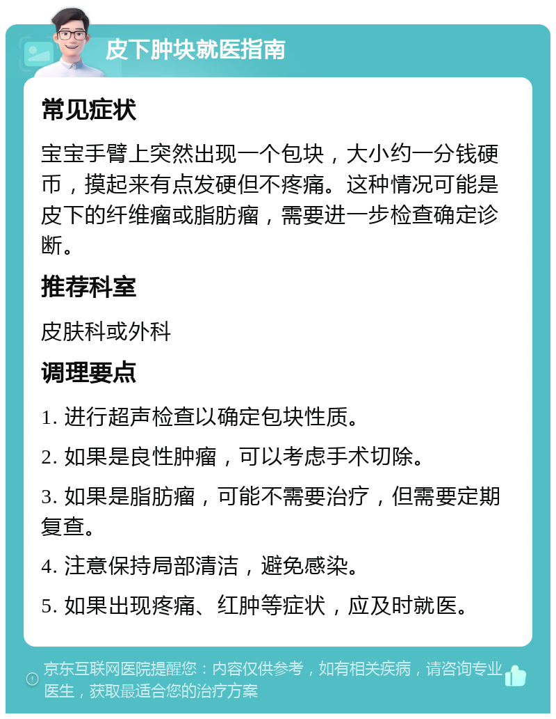 皮下肿块就医指南 常见症状 宝宝手臂上突然出现一个包块，大小约一分钱硬币，摸起来有点发硬但不疼痛。这种情况可能是皮下的纤维瘤或脂肪瘤，需要进一步检查确定诊断。 推荐科室 皮肤科或外科 调理要点 1. 进行超声检查以确定包块性质。 2. 如果是良性肿瘤，可以考虑手术切除。 3. 如果是脂肪瘤，可能不需要治疗，但需要定期复查。 4. 注意保持局部清洁，避免感染。 5. 如果出现疼痛、红肿等症状，应及时就医。