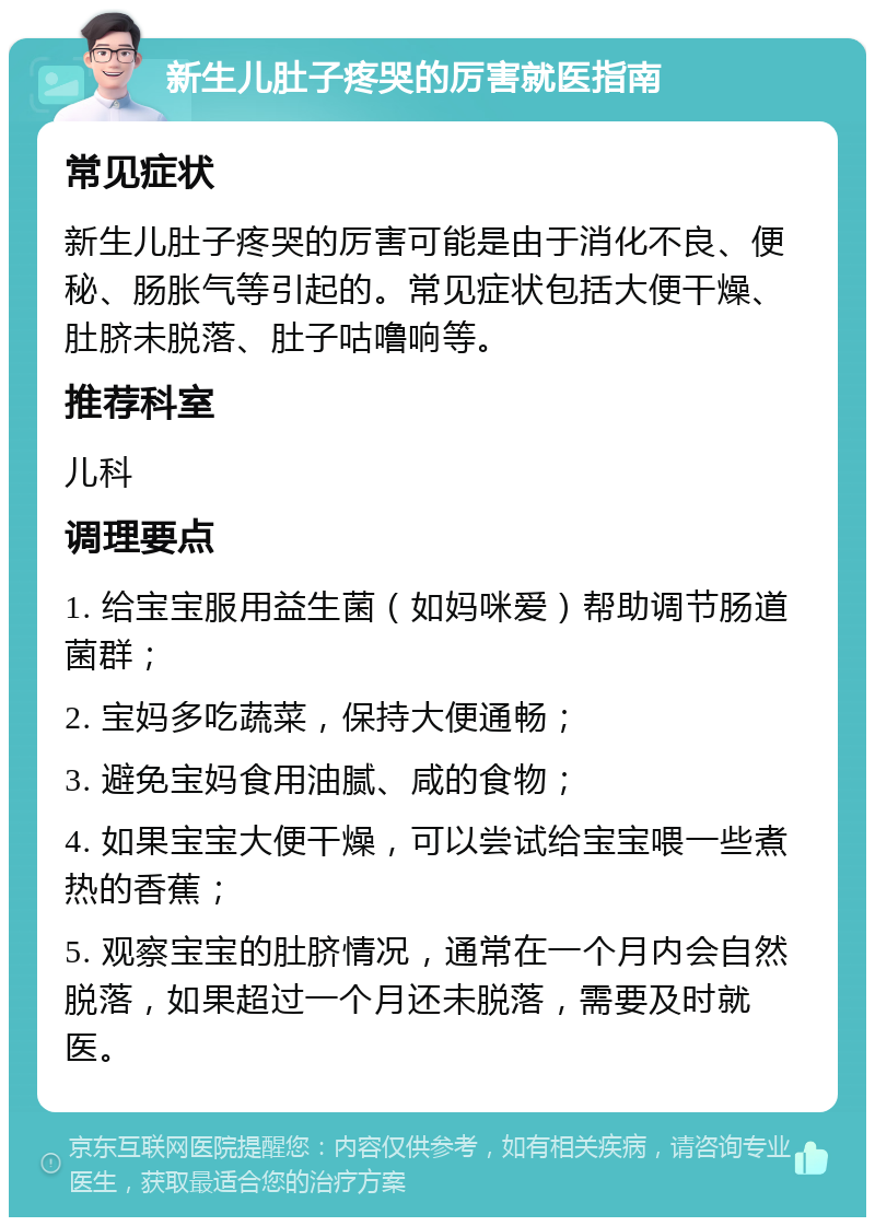 新生儿肚子疼哭的厉害就医指南 常见症状 新生儿肚子疼哭的厉害可能是由于消化不良、便秘、肠胀气等引起的。常见症状包括大便干燥、肚脐未脱落、肚子咕噜响等。 推荐科室 儿科 调理要点 1. 给宝宝服用益生菌（如妈咪爱）帮助调节肠道菌群； 2. 宝妈多吃蔬菜，保持大便通畅； 3. 避免宝妈食用油腻、咸的食物； 4. 如果宝宝大便干燥，可以尝试给宝宝喂一些煮热的香蕉； 5. 观察宝宝的肚脐情况，通常在一个月内会自然脱落，如果超过一个月还未脱落，需要及时就医。