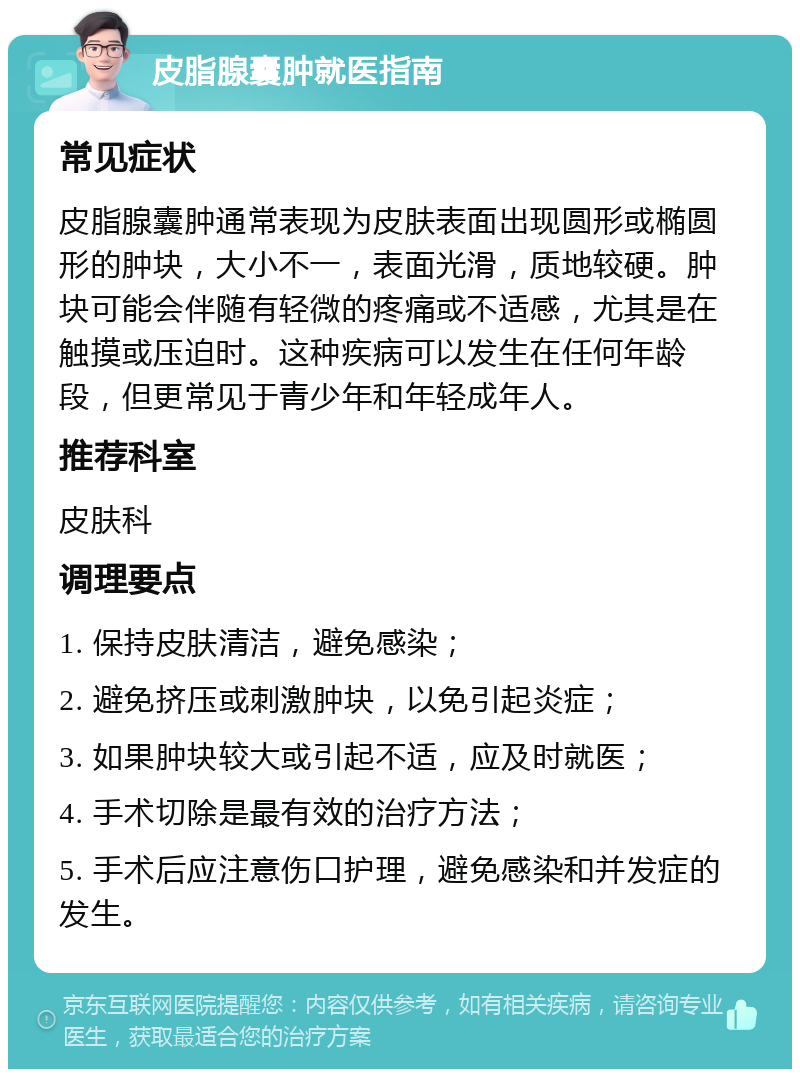 皮脂腺囊肿就医指南 常见症状 皮脂腺囊肿通常表现为皮肤表面出现圆形或椭圆形的肿块，大小不一，表面光滑，质地较硬。肿块可能会伴随有轻微的疼痛或不适感，尤其是在触摸或压迫时。这种疾病可以发生在任何年龄段，但更常见于青少年和年轻成年人。 推荐科室 皮肤科 调理要点 1. 保持皮肤清洁，避免感染； 2. 避免挤压或刺激肿块，以免引起炎症； 3. 如果肿块较大或引起不适，应及时就医； 4. 手术切除是最有效的治疗方法； 5. 手术后应注意伤口护理，避免感染和并发症的发生。