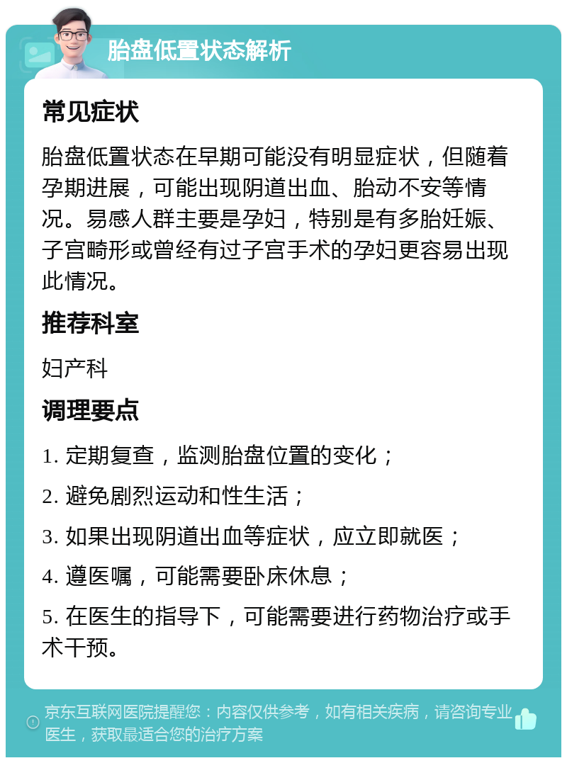 胎盘低置状态解析 常见症状 胎盘低置状态在早期可能没有明显症状，但随着孕期进展，可能出现阴道出血、胎动不安等情况。易感人群主要是孕妇，特别是有多胎妊娠、子宫畸形或曾经有过子宫手术的孕妇更容易出现此情况。 推荐科室 妇产科 调理要点 1. 定期复查，监测胎盘位置的变化； 2. 避免剧烈运动和性生活； 3. 如果出现阴道出血等症状，应立即就医； 4. 遵医嘱，可能需要卧床休息； 5. 在医生的指导下，可能需要进行药物治疗或手术干预。