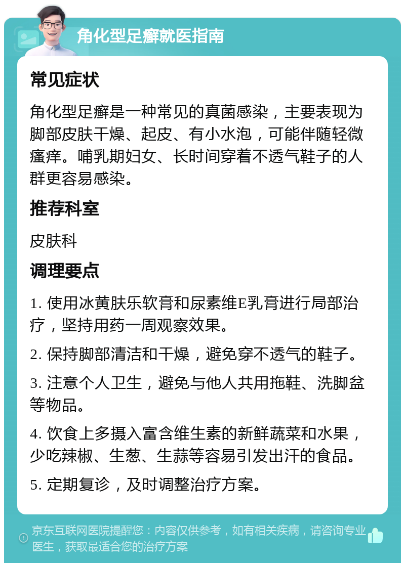 角化型足癣就医指南 常见症状 角化型足癣是一种常见的真菌感染，主要表现为脚部皮肤干燥、起皮、有小水泡，可能伴随轻微瘙痒。哺乳期妇女、长时间穿着不透气鞋子的人群更容易感染。 推荐科室 皮肤科 调理要点 1. 使用冰黄肤乐软膏和尿素维E乳膏进行局部治疗，坚持用药一周观察效果。 2. 保持脚部清洁和干燥，避免穿不透气的鞋子。 3. 注意个人卫生，避免与他人共用拖鞋、洗脚盆等物品。 4. 饮食上多摄入富含维生素的新鲜蔬菜和水果，少吃辣椒、生葱、生蒜等容易引发出汗的食品。 5. 定期复诊，及时调整治疗方案。