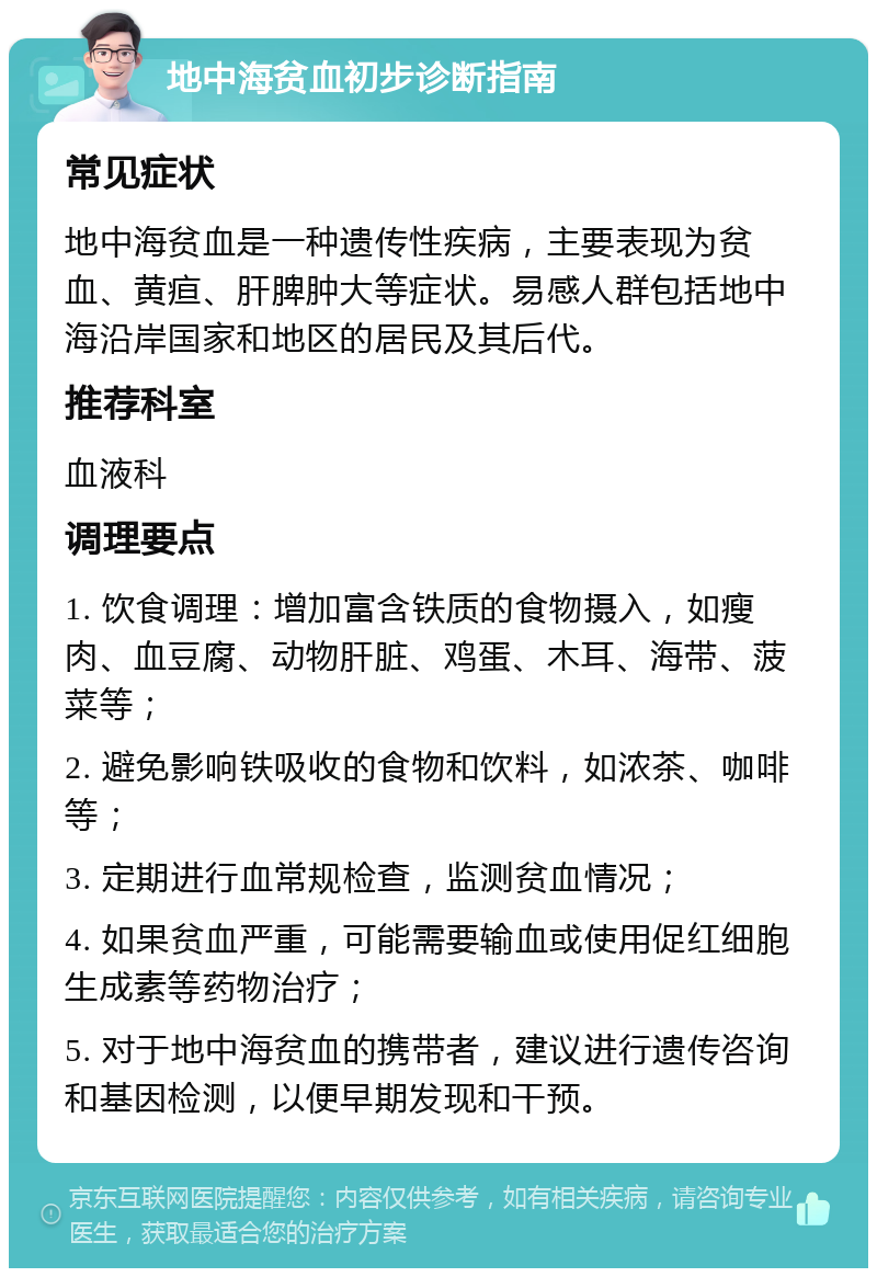 地中海贫血初步诊断指南 常见症状 地中海贫血是一种遗传性疾病，主要表现为贫血、黄疸、肝脾肿大等症状。易感人群包括地中海沿岸国家和地区的居民及其后代。 推荐科室 血液科 调理要点 1. 饮食调理：增加富含铁质的食物摄入，如瘦肉、血豆腐、动物肝脏、鸡蛋、木耳、海带、菠菜等； 2. 避免影响铁吸收的食物和饮料，如浓茶、咖啡等； 3. 定期进行血常规检查，监测贫血情况； 4. 如果贫血严重，可能需要输血或使用促红细胞生成素等药物治疗； 5. 对于地中海贫血的携带者，建议进行遗传咨询和基因检测，以便早期发现和干预。