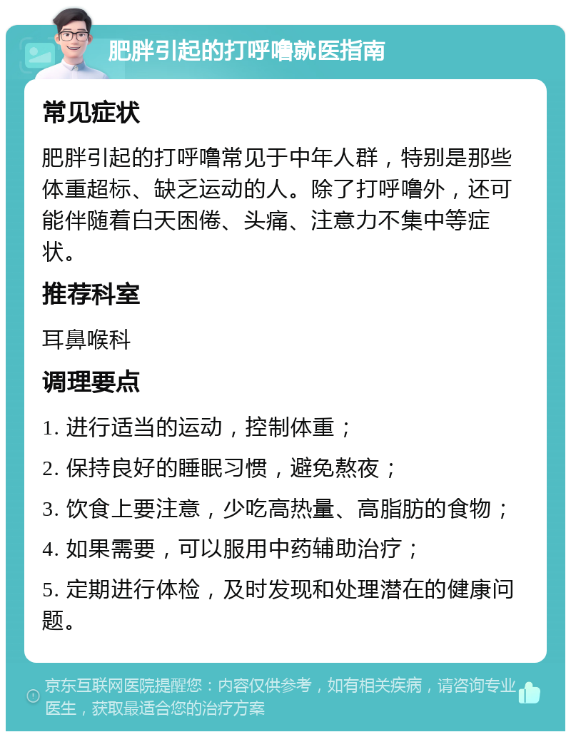 肥胖引起的打呼噜就医指南 常见症状 肥胖引起的打呼噜常见于中年人群，特别是那些体重超标、缺乏运动的人。除了打呼噜外，还可能伴随着白天困倦、头痛、注意力不集中等症状。 推荐科室 耳鼻喉科 调理要点 1. 进行适当的运动，控制体重； 2. 保持良好的睡眠习惯，避免熬夜； 3. 饮食上要注意，少吃高热量、高脂肪的食物； 4. 如果需要，可以服用中药辅助治疗； 5. 定期进行体检，及时发现和处理潜在的健康问题。