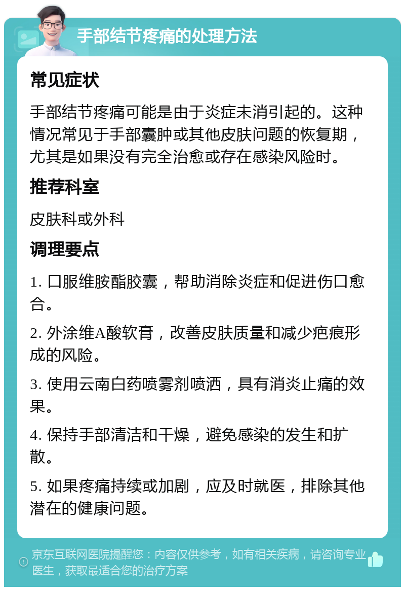 手部结节疼痛的处理方法 常见症状 手部结节疼痛可能是由于炎症未消引起的。这种情况常见于手部囊肿或其他皮肤问题的恢复期，尤其是如果没有完全治愈或存在感染风险时。 推荐科室 皮肤科或外科 调理要点 1. 口服维胺酯胶囊，帮助消除炎症和促进伤口愈合。 2. 外涂维A酸软膏，改善皮肤质量和减少疤痕形成的风险。 3. 使用云南白药喷雾剂喷洒，具有消炎止痛的效果。 4. 保持手部清洁和干燥，避免感染的发生和扩散。 5. 如果疼痛持续或加剧，应及时就医，排除其他潜在的健康问题。