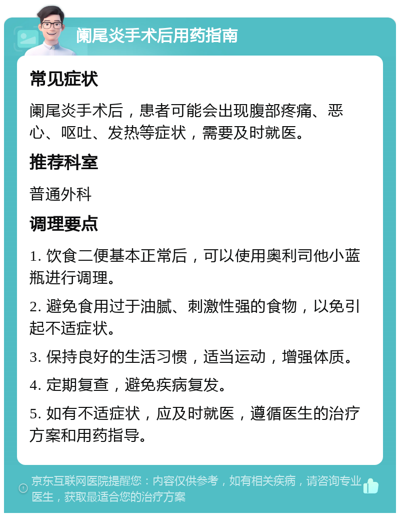 阑尾炎手术后用药指南 常见症状 阑尾炎手术后，患者可能会出现腹部疼痛、恶心、呕吐、发热等症状，需要及时就医。 推荐科室 普通外科 调理要点 1. 饮食二便基本正常后，可以使用奥利司他小蓝瓶进行调理。 2. 避免食用过于油腻、刺激性强的食物，以免引起不适症状。 3. 保持良好的生活习惯，适当运动，增强体质。 4. 定期复查，避免疾病复发。 5. 如有不适症状，应及时就医，遵循医生的治疗方案和用药指导。