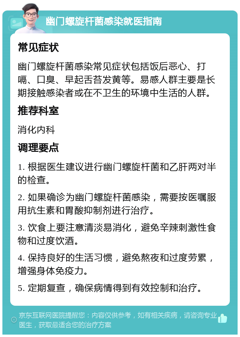 幽门螺旋杆菌感染就医指南 常见症状 幽门螺旋杆菌感染常见症状包括饭后恶心、打嗝、口臭、早起舌苔发黄等。易感人群主要是长期接触感染者或在不卫生的环境中生活的人群。 推荐科室 消化内科 调理要点 1. 根据医生建议进行幽门螺旋杆菌和乙肝两对半的检查。 2. 如果确诊为幽门螺旋杆菌感染，需要按医嘱服用抗生素和胃酸抑制剂进行治疗。 3. 饮食上要注意清淡易消化，避免辛辣刺激性食物和过度饮酒。 4. 保持良好的生活习惯，避免熬夜和过度劳累，增强身体免疫力。 5. 定期复查，确保病情得到有效控制和治疗。