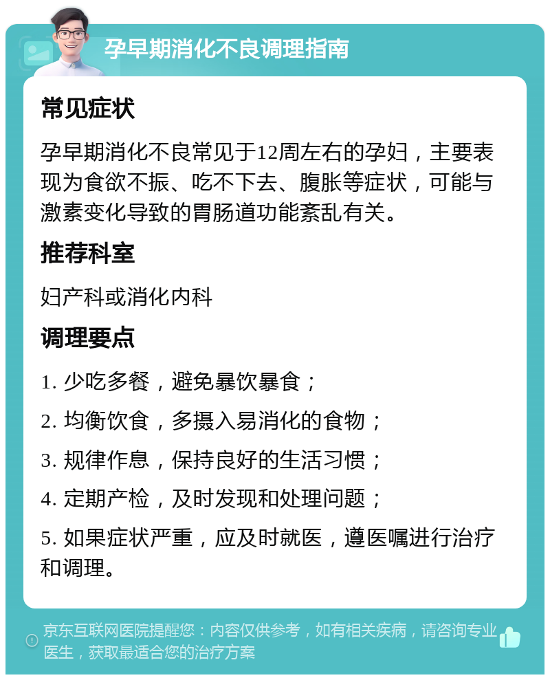 孕早期消化不良调理指南 常见症状 孕早期消化不良常见于12周左右的孕妇，主要表现为食欲不振、吃不下去、腹胀等症状，可能与激素变化导致的胃肠道功能紊乱有关。 推荐科室 妇产科或消化内科 调理要点 1. 少吃多餐，避免暴饮暴食； 2. 均衡饮食，多摄入易消化的食物； 3. 规律作息，保持良好的生活习惯； 4. 定期产检，及时发现和处理问题； 5. 如果症状严重，应及时就医，遵医嘱进行治疗和调理。