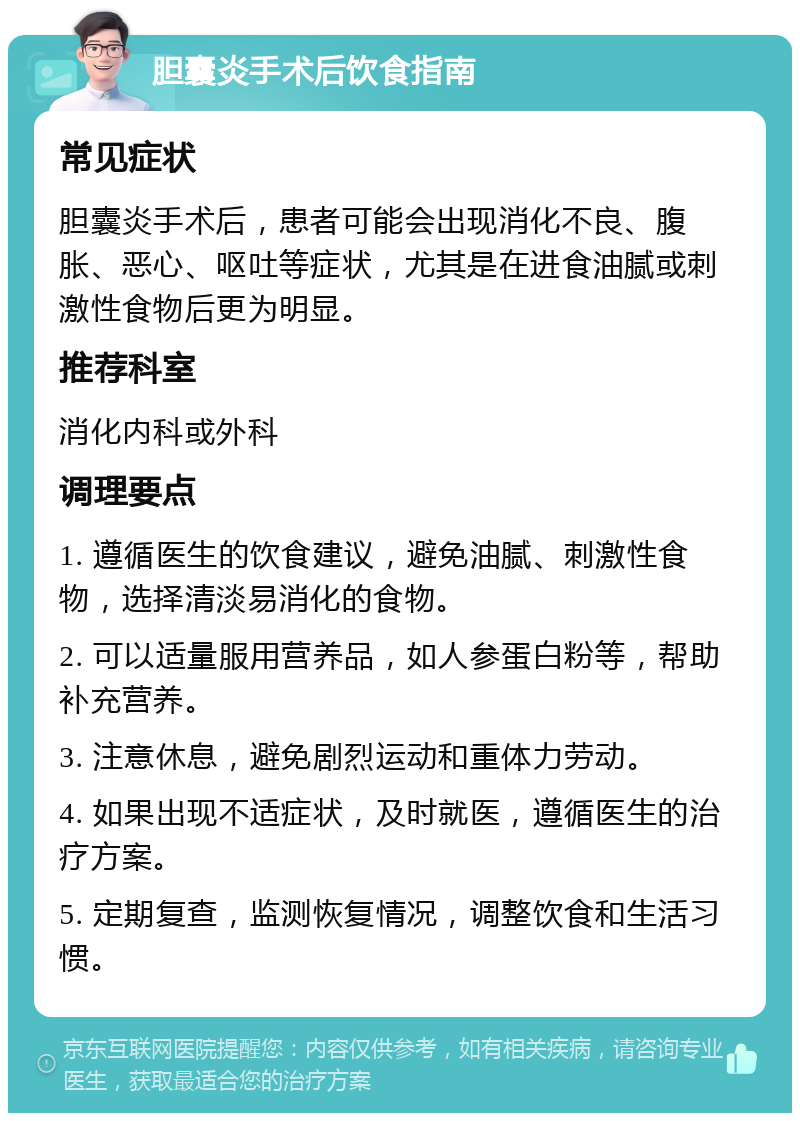 胆囊炎手术后饮食指南 常见症状 胆囊炎手术后，患者可能会出现消化不良、腹胀、恶心、呕吐等症状，尤其是在进食油腻或刺激性食物后更为明显。 推荐科室 消化内科或外科 调理要点 1. 遵循医生的饮食建议，避免油腻、刺激性食物，选择清淡易消化的食物。 2. 可以适量服用营养品，如人参蛋白粉等，帮助补充营养。 3. 注意休息，避免剧烈运动和重体力劳动。 4. 如果出现不适症状，及时就医，遵循医生的治疗方案。 5. 定期复查，监测恢复情况，调整饮食和生活习惯。