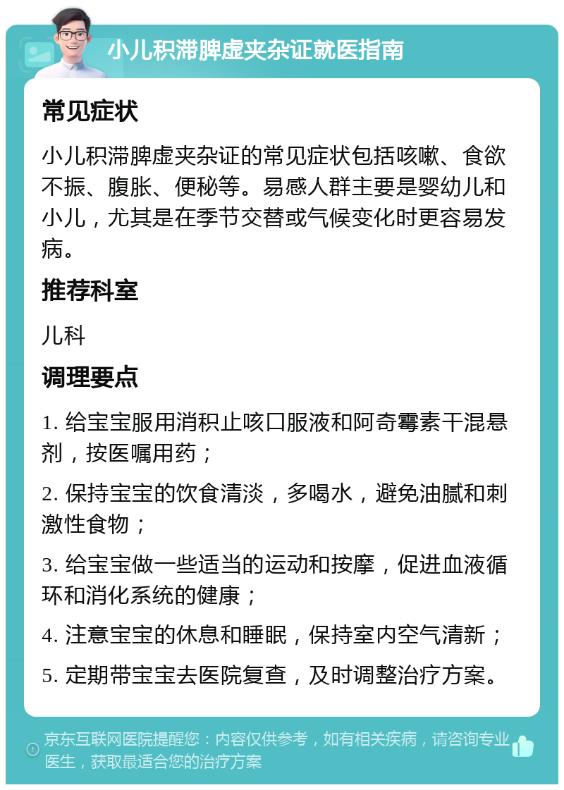 小儿积滞脾虚夹杂证就医指南 常见症状 小儿积滞脾虚夹杂证的常见症状包括咳嗽、食欲不振、腹胀、便秘等。易感人群主要是婴幼儿和小儿，尤其是在季节交替或气候变化时更容易发病。 推荐科室 儿科 调理要点 1. 给宝宝服用消积止咳口服液和阿奇霉素干混悬剂，按医嘱用药； 2. 保持宝宝的饮食清淡，多喝水，避免油腻和刺激性食物； 3. 给宝宝做一些适当的运动和按摩，促进血液循环和消化系统的健康； 4. 注意宝宝的休息和睡眠，保持室内空气清新； 5. 定期带宝宝去医院复查，及时调整治疗方案。