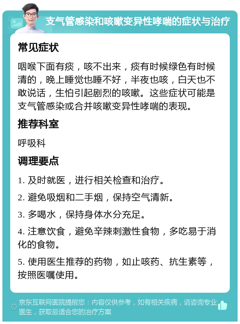 支气管感染和咳嗽变异性哮喘的症状与治疗 常见症状 咽喉下面有痰，咳不出来，痰有时候绿色有时候清的，晚上睡觉也睡不好，半夜也咳，白天也不敢说话，生怕引起剧烈的咳嗽。这些症状可能是支气管感染或合并咳嗽变异性哮喘的表现。 推荐科室 呼吸科 调理要点 1. 及时就医，进行相关检查和治疗。 2. 避免吸烟和二手烟，保持空气清新。 3. 多喝水，保持身体水分充足。 4. 注意饮食，避免辛辣刺激性食物，多吃易于消化的食物。 5. 使用医生推荐的药物，如止咳药、抗生素等，按照医嘱使用。