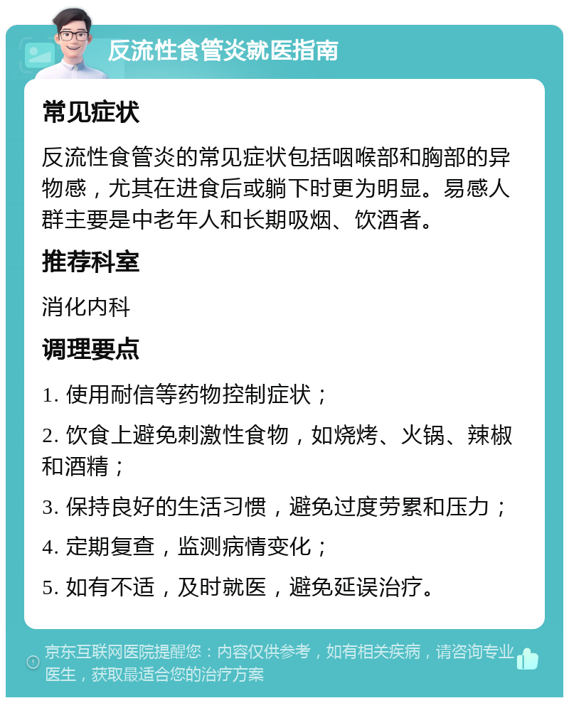 反流性食管炎就医指南 常见症状 反流性食管炎的常见症状包括咽喉部和胸部的异物感，尤其在进食后或躺下时更为明显。易感人群主要是中老年人和长期吸烟、饮酒者。 推荐科室 消化内科 调理要点 1. 使用耐信等药物控制症状； 2. 饮食上避免刺激性食物，如烧烤、火锅、辣椒和酒精； 3. 保持良好的生活习惯，避免过度劳累和压力； 4. 定期复查，监测病情变化； 5. 如有不适，及时就医，避免延误治疗。