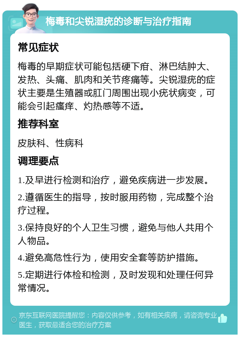 梅毒和尖锐湿疣的诊断与治疗指南 常见症状 梅毒的早期症状可能包括硬下疳、淋巴结肿大、发热、头痛、肌肉和关节疼痛等。尖锐湿疣的症状主要是生殖器或肛门周围出现小疣状病变，可能会引起瘙痒、灼热感等不适。 推荐科室 皮肤科、性病科 调理要点 1.及早进行检测和治疗，避免疾病进一步发展。 2.遵循医生的指导，按时服用药物，完成整个治疗过程。 3.保持良好的个人卫生习惯，避免与他人共用个人物品。 4.避免高危性行为，使用安全套等防护措施。 5.定期进行体检和检测，及时发现和处理任何异常情况。