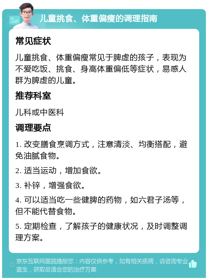 儿童挑食、体重偏瘦的调理指南 常见症状 儿童挑食、体重偏瘦常见于脾虚的孩子，表现为不爱吃饭、挑食、身高体重偏低等症状，易感人群为脾虚的儿童。 推荐科室 儿科或中医科 调理要点 1. 改变膳食烹调方式，注意清淡、均衡搭配，避免油腻食物。 2. 适当运动，增加食欲。 3. 补锌，增强食欲。 4. 可以适当吃一些健脾的药物，如六君子汤等，但不能代替食物。 5. 定期检查，了解孩子的健康状况，及时调整调理方案。