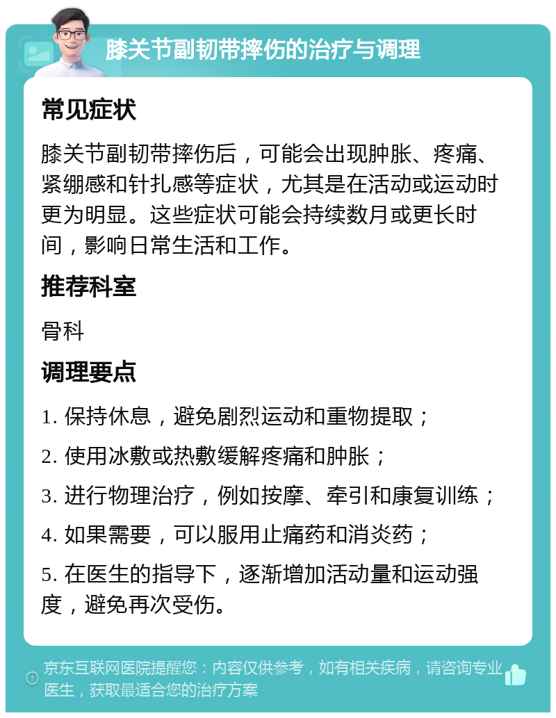 膝关节副韧带摔伤的治疗与调理 常见症状 膝关节副韧带摔伤后，可能会出现肿胀、疼痛、紧绷感和针扎感等症状，尤其是在活动或运动时更为明显。这些症状可能会持续数月或更长时间，影响日常生活和工作。 推荐科室 骨科 调理要点 1. 保持休息，避免剧烈运动和重物提取； 2. 使用冰敷或热敷缓解疼痛和肿胀； 3. 进行物理治疗，例如按摩、牵引和康复训练； 4. 如果需要，可以服用止痛药和消炎药； 5. 在医生的指导下，逐渐增加活动量和运动强度，避免再次受伤。