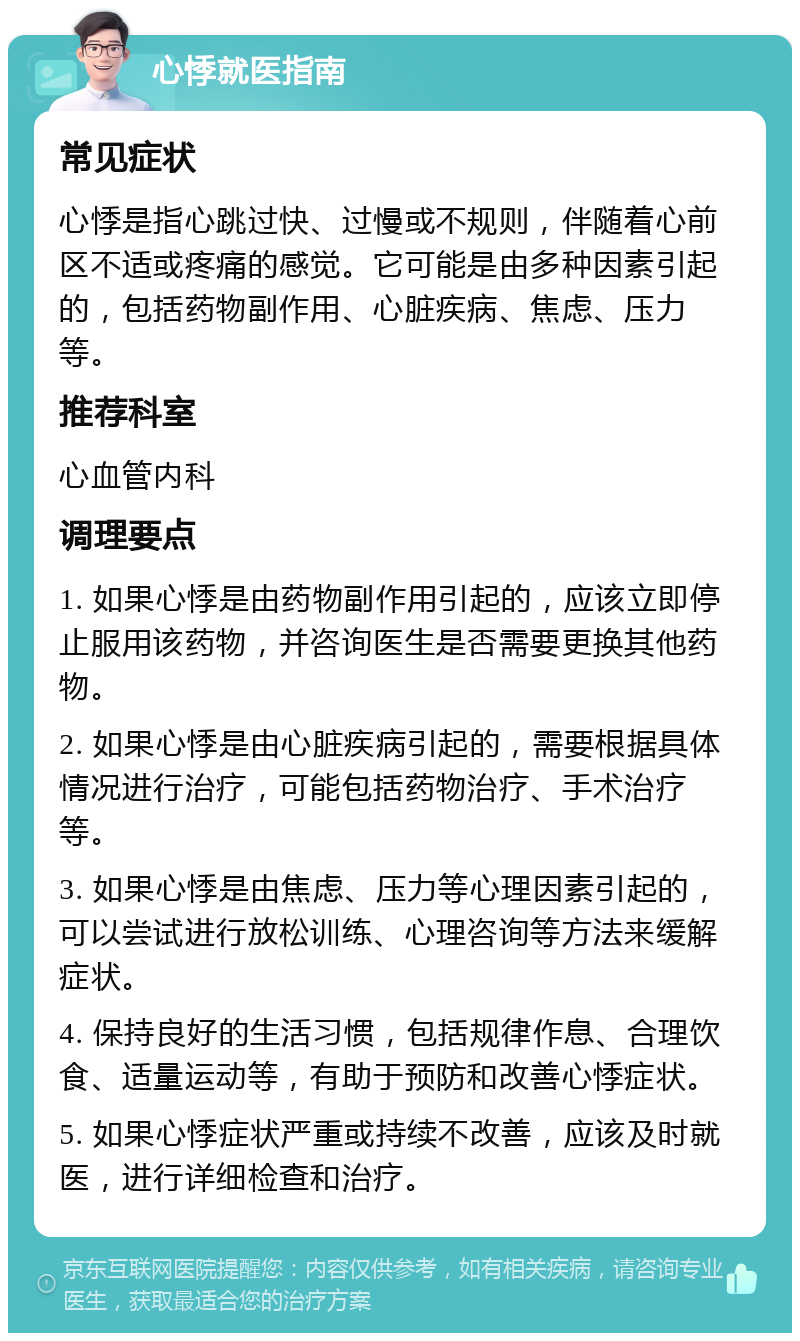 心悸就医指南 常见症状 心悸是指心跳过快、过慢或不规则，伴随着心前区不适或疼痛的感觉。它可能是由多种因素引起的，包括药物副作用、心脏疾病、焦虑、压力等。 推荐科室 心血管内科 调理要点 1. 如果心悸是由药物副作用引起的，应该立即停止服用该药物，并咨询医生是否需要更换其他药物。 2. 如果心悸是由心脏疾病引起的，需要根据具体情况进行治疗，可能包括药物治疗、手术治疗等。 3. 如果心悸是由焦虑、压力等心理因素引起的，可以尝试进行放松训练、心理咨询等方法来缓解症状。 4. 保持良好的生活习惯，包括规律作息、合理饮食、适量运动等，有助于预防和改善心悸症状。 5. 如果心悸症状严重或持续不改善，应该及时就医，进行详细检查和治疗。