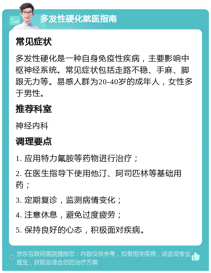 多发性硬化就医指南 常见症状 多发性硬化是一种自身免疫性疾病，主要影响中枢神经系统。常见症状包括走路不稳、手麻、脚跟无力等。易感人群为20-40岁的成年人，女性多于男性。 推荐科室 神经内科 调理要点 1. 应用特力氟胺等药物进行治疗； 2. 在医生指导下使用他汀、阿司匹林等基础用药； 3. 定期复诊，监测病情变化； 4. 注意休息，避免过度疲劳； 5. 保持良好的心态，积极面对疾病。