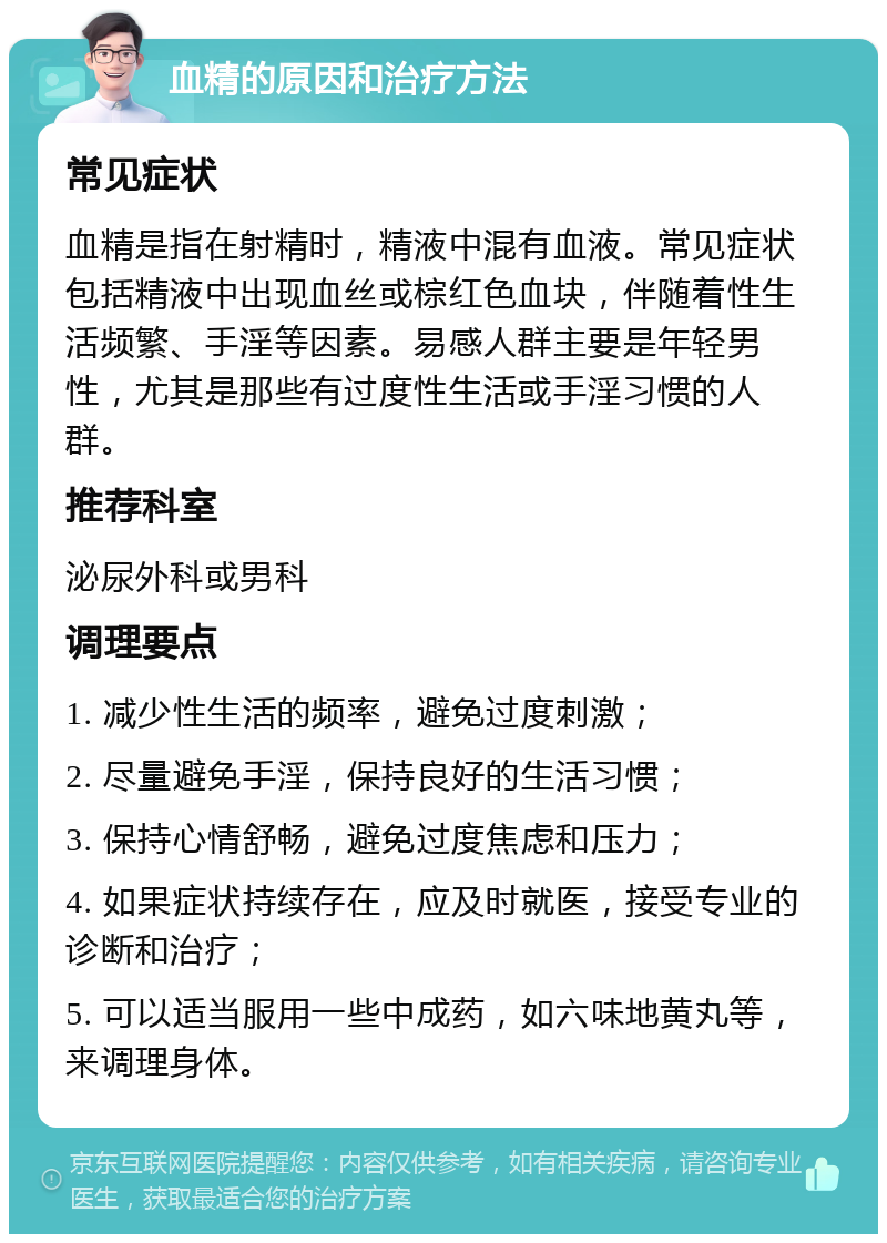 血精的原因和治疗方法 常见症状 血精是指在射精时，精液中混有血液。常见症状包括精液中出现血丝或棕红色血块，伴随着性生活频繁、手淫等因素。易感人群主要是年轻男性，尤其是那些有过度性生活或手淫习惯的人群。 推荐科室 泌尿外科或男科 调理要点 1. 减少性生活的频率，避免过度刺激； 2. 尽量避免手淫，保持良好的生活习惯； 3. 保持心情舒畅，避免过度焦虑和压力； 4. 如果症状持续存在，应及时就医，接受专业的诊断和治疗； 5. 可以适当服用一些中成药，如六味地黄丸等，来调理身体。