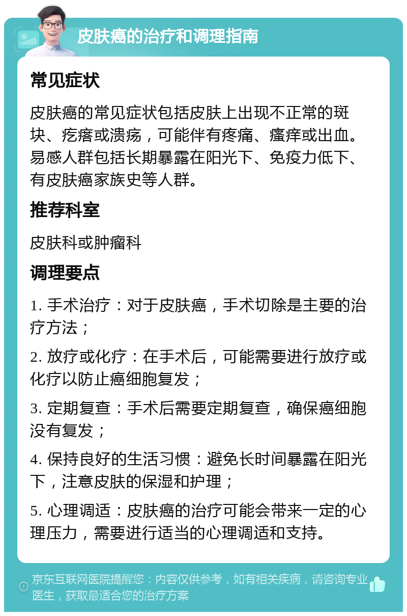 皮肤癌的治疗和调理指南 常见症状 皮肤癌的常见症状包括皮肤上出现不正常的斑块、疙瘩或溃疡，可能伴有疼痛、瘙痒或出血。易感人群包括长期暴露在阳光下、免疫力低下、有皮肤癌家族史等人群。 推荐科室 皮肤科或肿瘤科 调理要点 1. 手术治疗：对于皮肤癌，手术切除是主要的治疗方法； 2. 放疗或化疗：在手术后，可能需要进行放疗或化疗以防止癌细胞复发； 3. 定期复查：手术后需要定期复查，确保癌细胞没有复发； 4. 保持良好的生活习惯：避免长时间暴露在阳光下，注意皮肤的保湿和护理； 5. 心理调适：皮肤癌的治疗可能会带来一定的心理压力，需要进行适当的心理调适和支持。