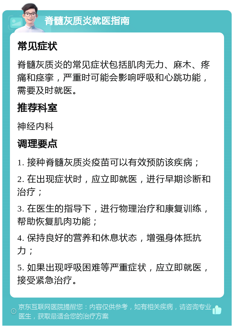 脊髓灰质炎就医指南 常见症状 脊髓灰质炎的常见症状包括肌肉无力、麻木、疼痛和痉挛，严重时可能会影响呼吸和心跳功能，需要及时就医。 推荐科室 神经内科 调理要点 1. 接种脊髓灰质炎疫苗可以有效预防该疾病； 2. 在出现症状时，应立即就医，进行早期诊断和治疗； 3. 在医生的指导下，进行物理治疗和康复训练，帮助恢复肌肉功能； 4. 保持良好的营养和休息状态，增强身体抵抗力； 5. 如果出现呼吸困难等严重症状，应立即就医，接受紧急治疗。