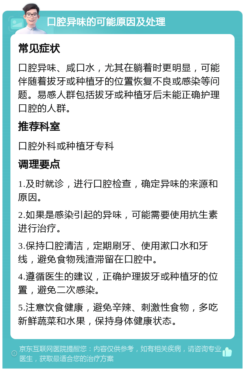 口腔异味的可能原因及处理 常见症状 口腔异味、咸口水，尤其在躺着时更明显，可能伴随着拔牙或种植牙的位置恢复不良或感染等问题。易感人群包括拔牙或种植牙后未能正确护理口腔的人群。 推荐科室 口腔外科或种植牙专科 调理要点 1.及时就诊，进行口腔检查，确定异味的来源和原因。 2.如果是感染引起的异味，可能需要使用抗生素进行治疗。 3.保持口腔清洁，定期刷牙、使用漱口水和牙线，避免食物残渣滞留在口腔中。 4.遵循医生的建议，正确护理拔牙或种植牙的位置，避免二次感染。 5.注意饮食健康，避免辛辣、刺激性食物，多吃新鲜蔬菜和水果，保持身体健康状态。