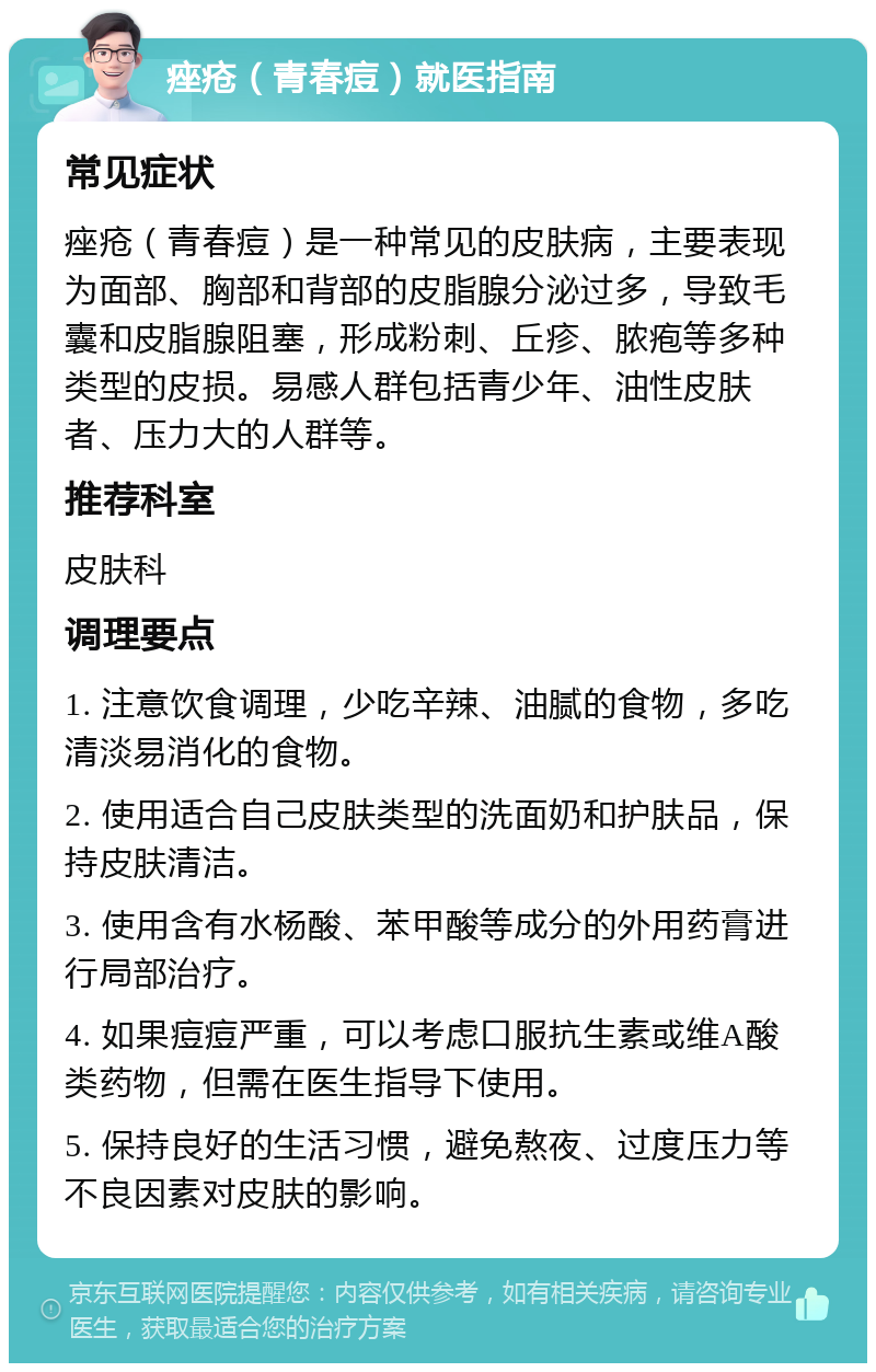 痤疮（青春痘）就医指南 常见症状 痤疮（青春痘）是一种常见的皮肤病，主要表现为面部、胸部和背部的皮脂腺分泌过多，导致毛囊和皮脂腺阻塞，形成粉刺、丘疹、脓疱等多种类型的皮损。易感人群包括青少年、油性皮肤者、压力大的人群等。 推荐科室 皮肤科 调理要点 1. 注意饮食调理，少吃辛辣、油腻的食物，多吃清淡易消化的食物。 2. 使用适合自己皮肤类型的洗面奶和护肤品，保持皮肤清洁。 3. 使用含有水杨酸、苯甲酸等成分的外用药膏进行局部治疗。 4. 如果痘痘严重，可以考虑口服抗生素或维A酸类药物，但需在医生指导下使用。 5. 保持良好的生活习惯，避免熬夜、过度压力等不良因素对皮肤的影响。