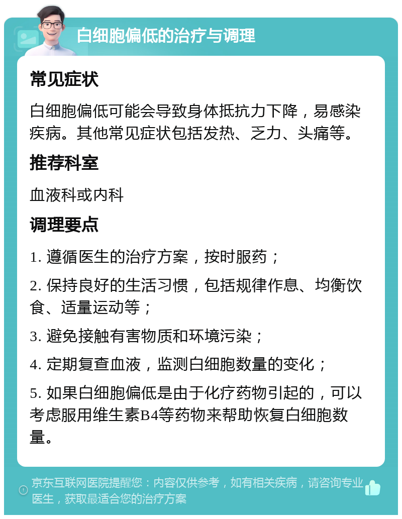 白细胞偏低的治疗与调理 常见症状 白细胞偏低可能会导致身体抵抗力下降，易感染疾病。其他常见症状包括发热、乏力、头痛等。 推荐科室 血液科或内科 调理要点 1. 遵循医生的治疗方案，按时服药； 2. 保持良好的生活习惯，包括规律作息、均衡饮食、适量运动等； 3. 避免接触有害物质和环境污染； 4. 定期复查血液，监测白细胞数量的变化； 5. 如果白细胞偏低是由于化疗药物引起的，可以考虑服用维生素B4等药物来帮助恢复白细胞数量。