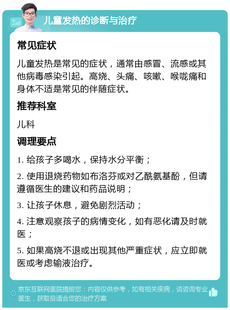 儿童发热的诊断与治疗 常见症状 儿童发热是常见的症状，通常由感冒、流感或其他病毒感染引起。高烧、头痛、咳嗽、喉咙痛和身体不适是常见的伴随症状。 推荐科室 儿科 调理要点 1. 给孩子多喝水，保持水分平衡； 2. 使用退烧药物如布洛芬或对乙酰氨基酚，但请遵循医生的建议和药品说明； 3. 让孩子休息，避免剧烈活动； 4. 注意观察孩子的病情变化，如有恶化请及时就医； 5. 如果高烧不退或出现其他严重症状，应立即就医或考虑输液治疗。