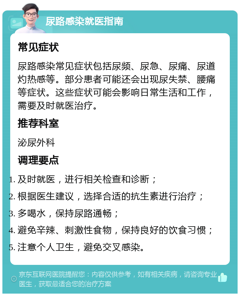 尿路感染就医指南 常见症状 尿路感染常见症状包括尿频、尿急、尿痛、尿道灼热感等。部分患者可能还会出现尿失禁、腰痛等症状。这些症状可能会影响日常生活和工作，需要及时就医治疗。 推荐科室 泌尿外科 调理要点 及时就医，进行相关检查和诊断； 根据医生建议，选择合适的抗生素进行治疗； 多喝水，保持尿路通畅； 避免辛辣、刺激性食物，保持良好的饮食习惯； 注意个人卫生，避免交叉感染。