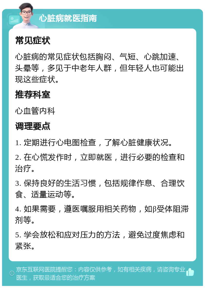 心脏病就医指南 常见症状 心脏病的常见症状包括胸闷、气短、心跳加速、头晕等，多见于中老年人群，但年轻人也可能出现这些症状。 推荐科室 心血管内科 调理要点 1. 定期进行心电图检查，了解心脏健康状况。 2. 在心慌发作时，立即就医，进行必要的检查和治疗。 3. 保持良好的生活习惯，包括规律作息、合理饮食、适量运动等。 4. 如果需要，遵医嘱服用相关药物，如β受体阻滞剂等。 5. 学会放松和应对压力的方法，避免过度焦虑和紧张。