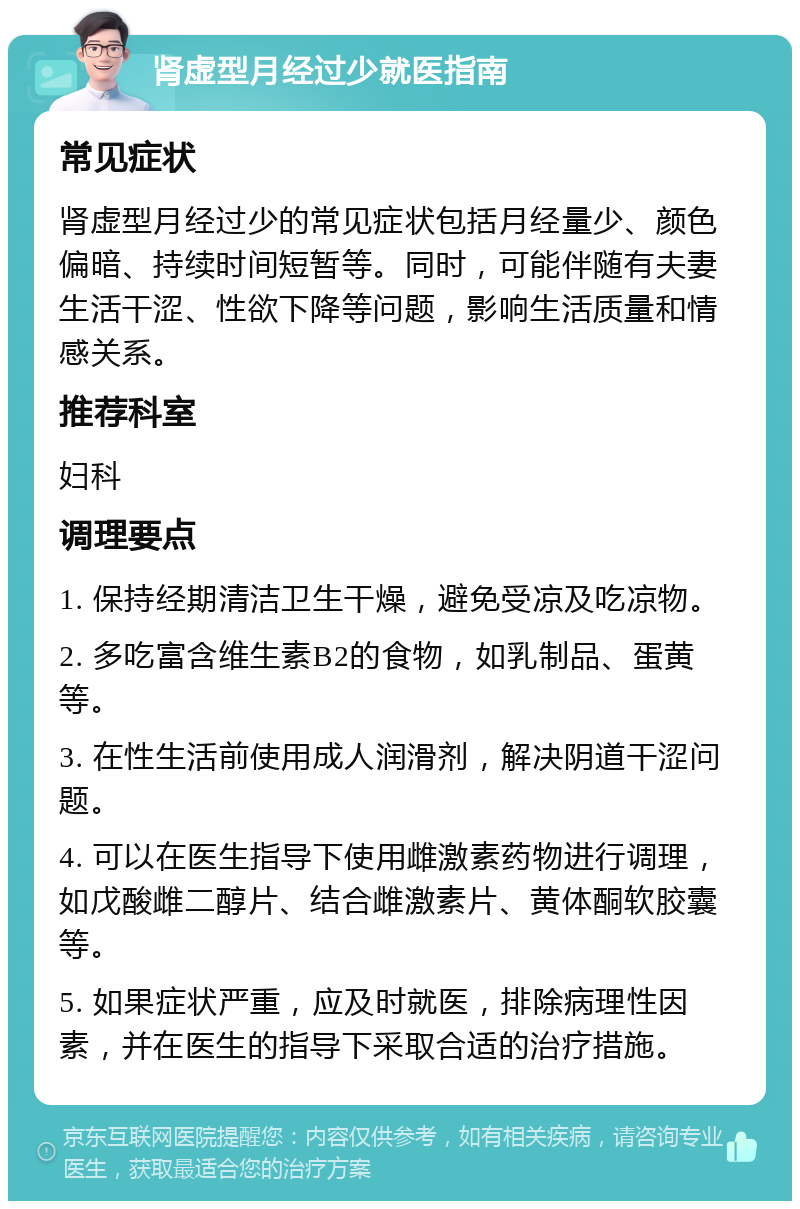 肾虚型月经过少就医指南 常见症状 肾虚型月经过少的常见症状包括月经量少、颜色偏暗、持续时间短暂等。同时，可能伴随有夫妻生活干涩、性欲下降等问题，影响生活质量和情感关系。 推荐科室 妇科 调理要点 1. 保持经期清洁卫生干燥，避免受凉及吃凉物。 2. 多吃富含维生素B2的食物，如乳制品、蛋黄等。 3. 在性生活前使用成人润滑剂，解决阴道干涩问题。 4. 可以在医生指导下使用雌激素药物进行调理，如戊酸雌二醇片、结合雌激素片、黄体酮软胶囊等。 5. 如果症状严重，应及时就医，排除病理性因素，并在医生的指导下采取合适的治疗措施。